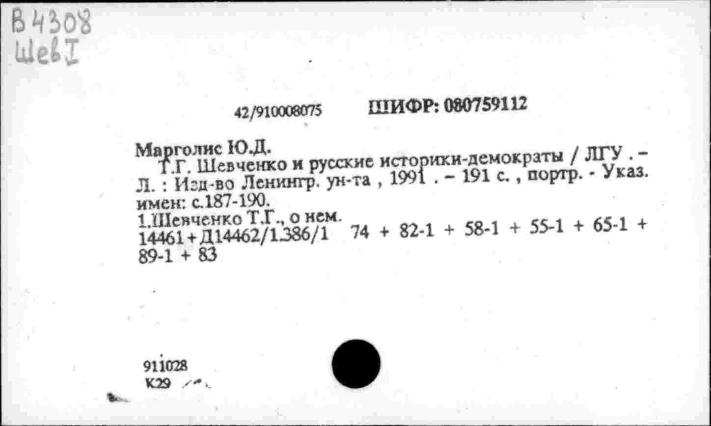 ﻿вт
Шеи
«2/это««® ШИФР: 00075’112
Марголис 10. Д.	/ пр\7
Т.Г. Шевченко и русские историки-демократы / ШУ. Л. : Изд-во Ленингр ун-та , 1991 . - 191 с., портр. - Указ, имен: с. 187-190.
1.Шевченко Т.Г., о нем.	,, .
14461+ Д14462/1386/1 74 + 82-1 + 58-1 + 55-1 + 65-1 + 89-1 + 83
911028 К29 х*<